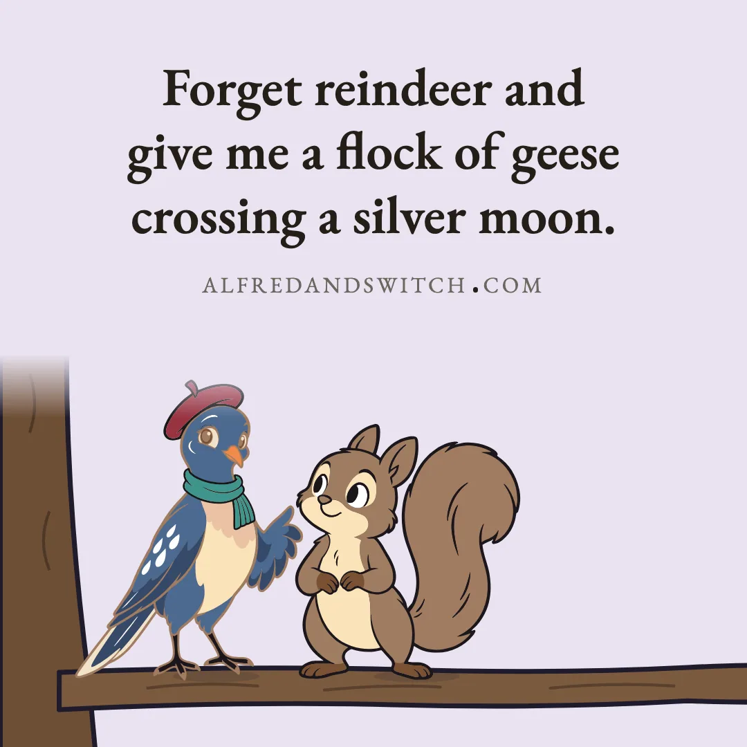 Forget reindeer and give me a flock of geese crossing a silver moon.