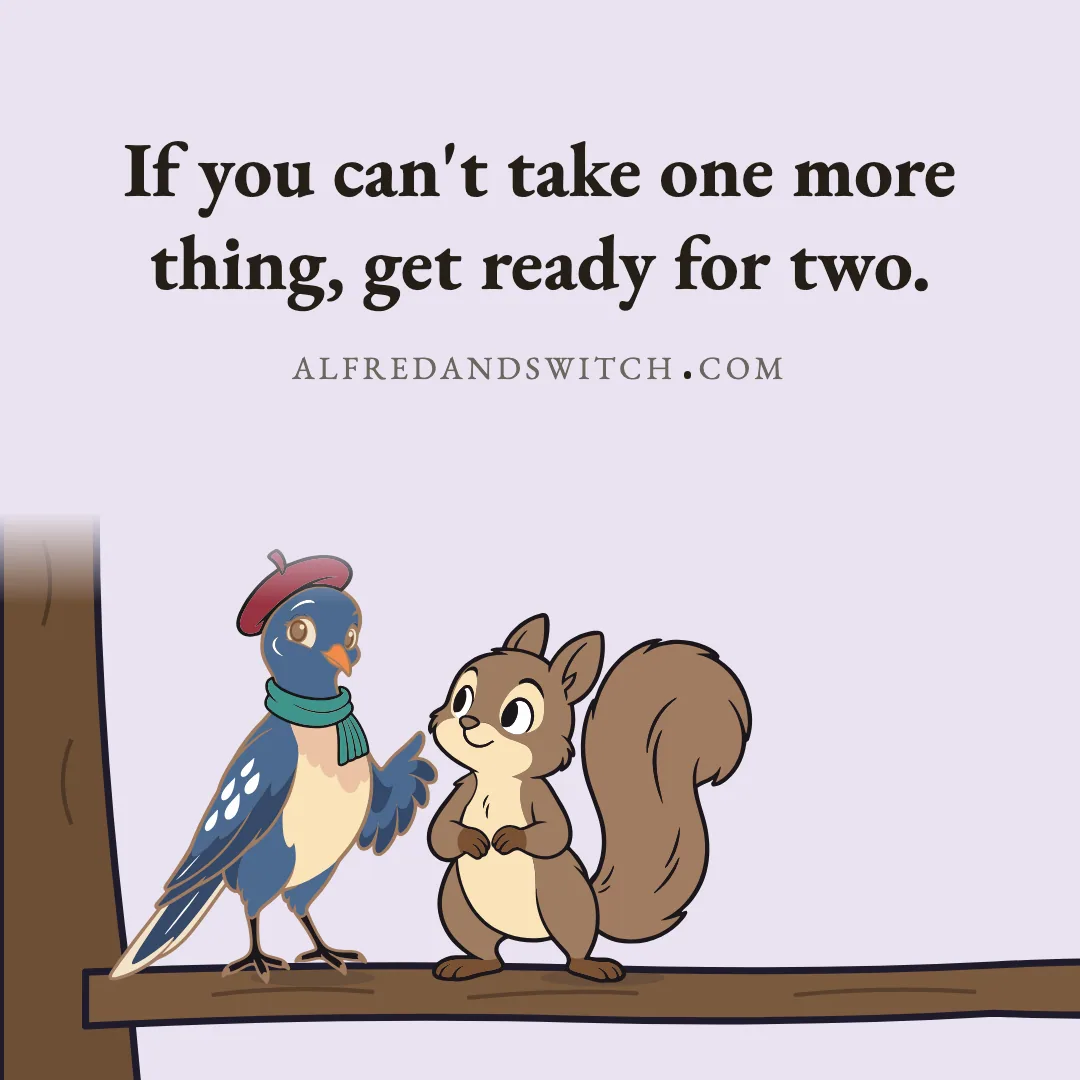 If you can't take one more thing, get ready for two.