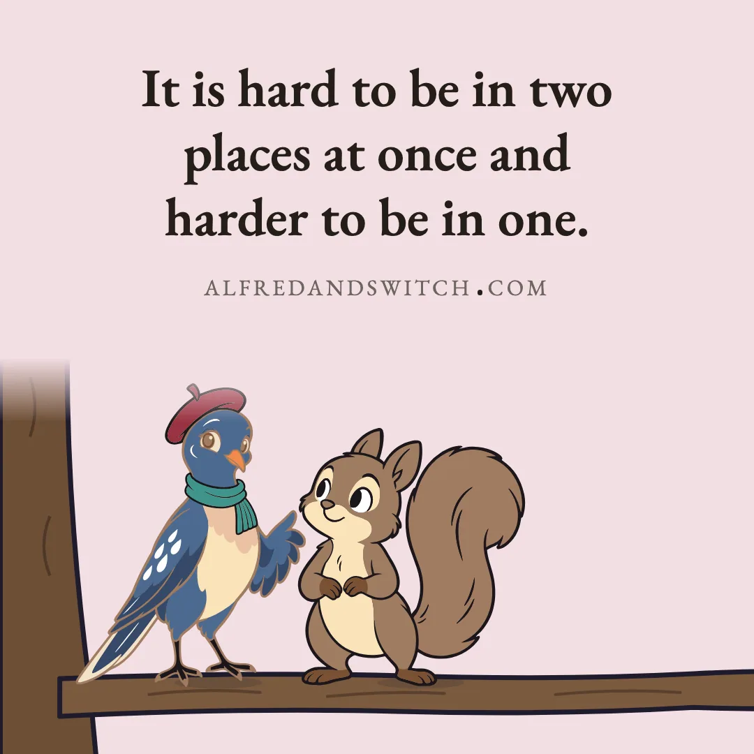 It is hard to be in two places at once and harder to be in one.