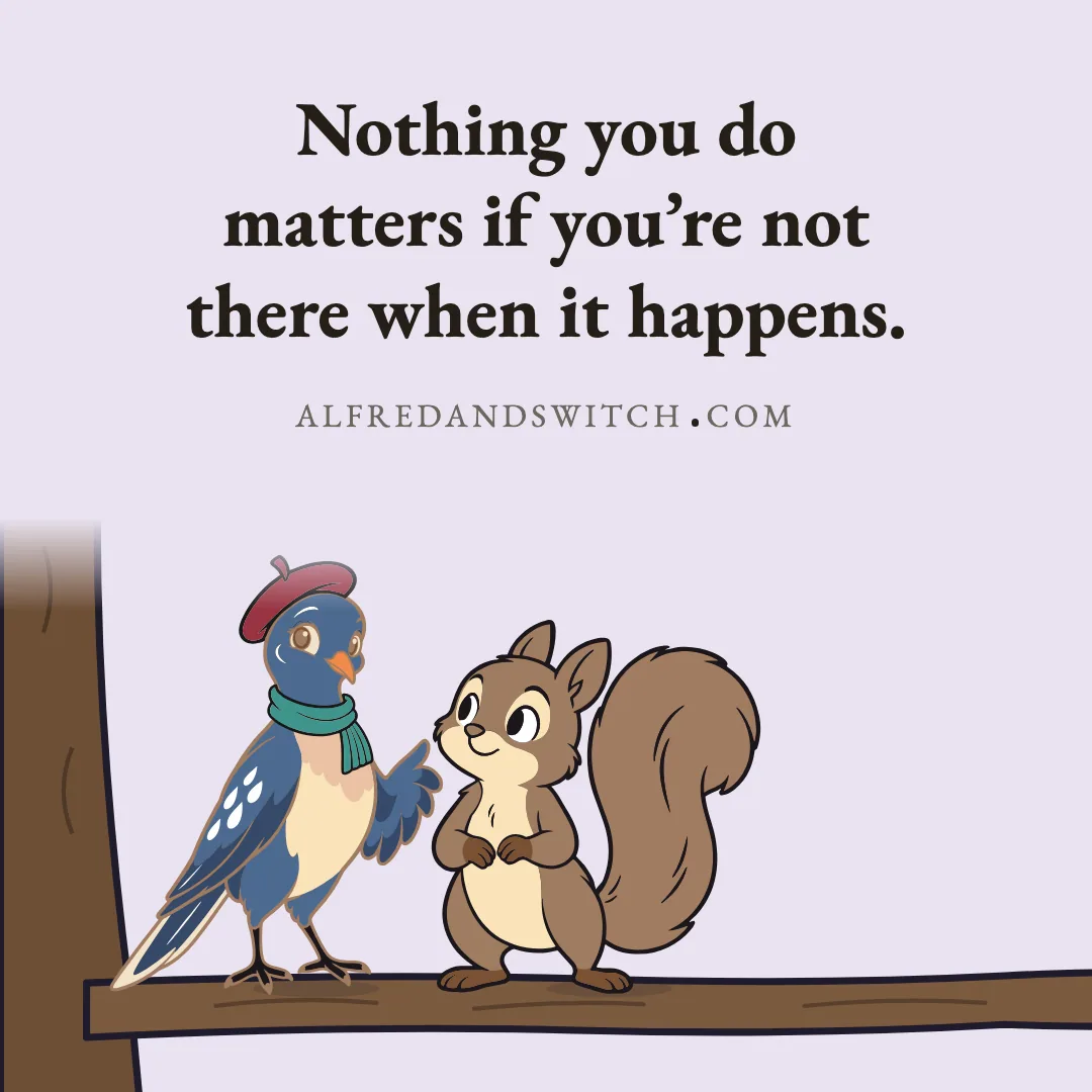Nothing you do matters if you’re not there when it happens.