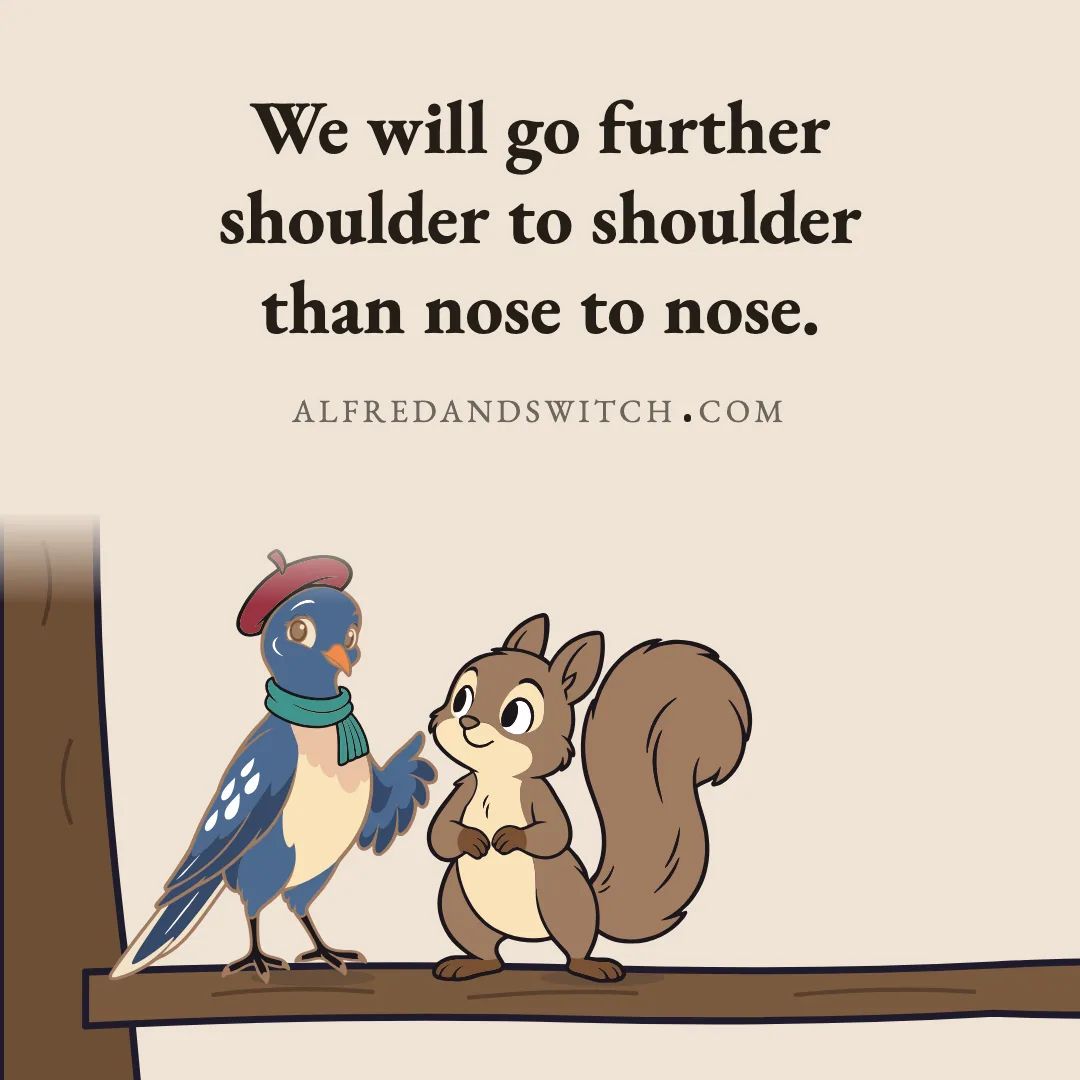 We will go further shoulder to shoulder than nose to nose.