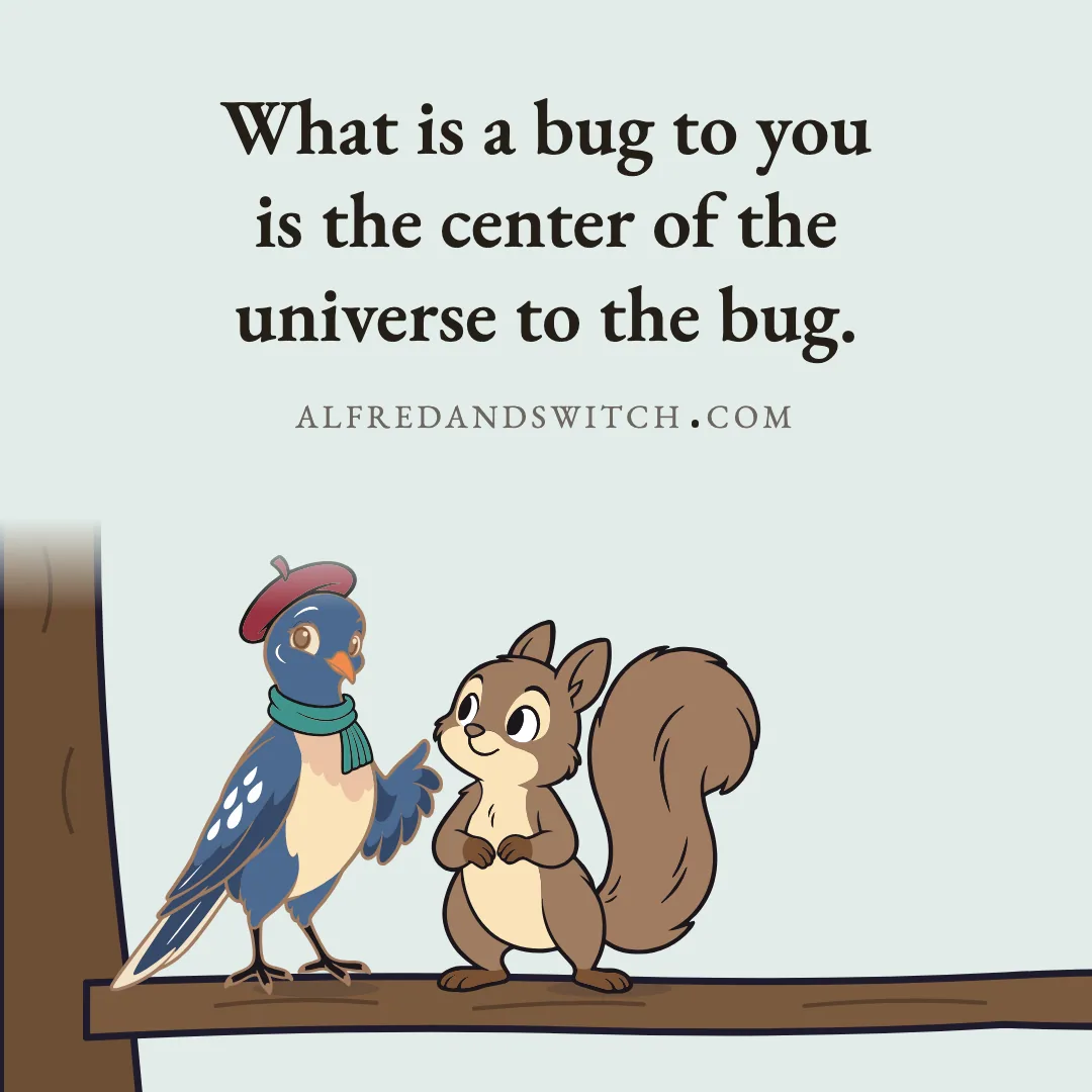 What is a bug to you is the center of the universe to the bug.