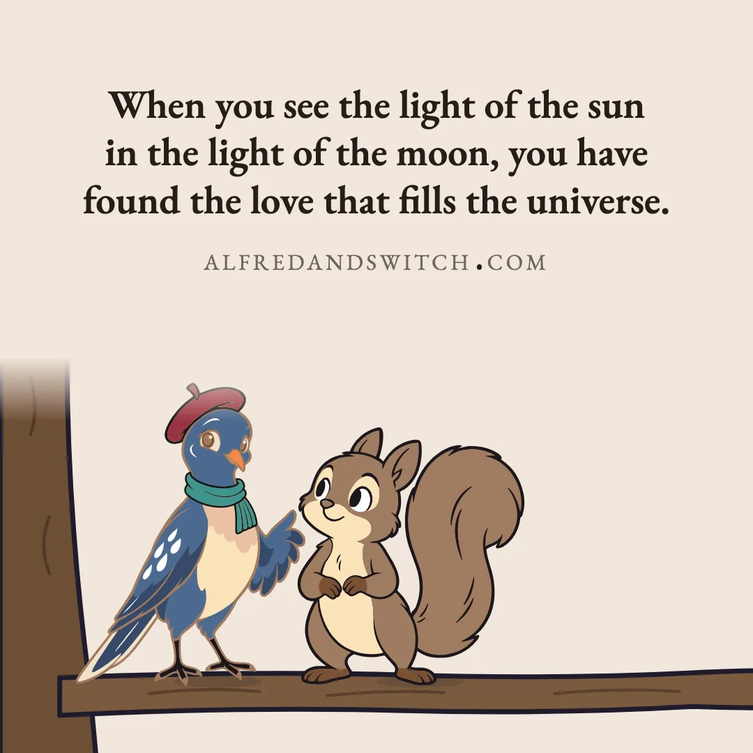 When you see the light of the sun in the light of the moon, you have found the love that fills the universe.
